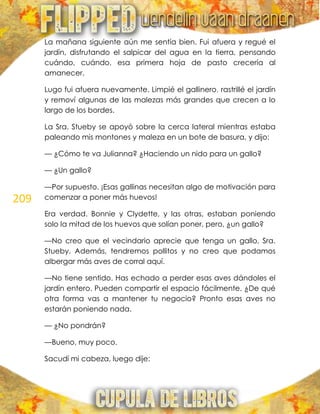 209
La mañana siguiente aún me sentía bien. Fui afuera y regué el
jardín, disfrutando el salpicar del agua en la tierra, pensando
cuándo, cuándo, esa primera hoja de pasto crecería al
amanecer.
Lugo fui afuera nuevamente. Limpié el gallinero, rastrillé el jardín
y removí algunas de las malezas más grandes que crecen a lo
largo de los bordes.
La Sra. Stueby se apoyó sobre la cerca lateral mientras estaba
paleando mis montones y maleza en un bote de basura, y dijo:
— ¿Cómo te va Julianna? ¿Haciendo un nido para un gallo?
— ¿Un gallo?
—Por supuesto. ¡Esas gallinas necesitan algo de motivación para
comenzar a poner más huevos!
Era verdad. Bonnie y Clydette, y las otras, estaban poniendo
solo la mitad de los huevos que solían poner, pero, ¿un gallo?
—No creo que el vecindario aprecie que tenga un gallo, Sra.
Stueby. Además, tendremos pollitos y no creo que podamos
albergar más aves de corral aquí.
—No tiene sentido. Has echado a perder esas aves dándoles el
jardín entero. Pueden compartir el espacio fácilmente. ¿De qué
otra forma vas a mantener tu negocio? Pronto esas aves no
estarán poniendo nada.
— ¿No pondrán?
—Bueno, muy poco.
Sacudí mi cabeza, luego dije:
 