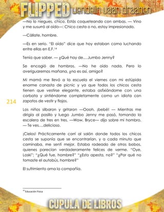 214
—No lo niegues, chico. Estás coqueteando con ambas. — Vino
y me susurró al oído—: Chico cesta o no, estoy impresionado.
—Cállate, hombre.
—Es en serio. ―El oído‖ dice que hoy estaban como luchando
entre ellas en E.F.14
Tenía que saber. — ¿Qué hay de….Jumbo Jenny?
Se encogió de hombros. —No he oído nada. Pero lo
averiguaremos mañana, ¿no es así, amigo?
Mi mamá me llevó a la escuela el viernes con mi estúpida
enorme canasta de picnic y ya que todos los chicos cesta
tienen que vestirse elegante, estaba asfixiándome con una
corbata y sintiéndome completamente como un idiota con
zapatos de vestir y flojos.
Los niños silbaron y gritaron —Oooh, ¡bebé! — Mientras me
dirigía al pasillo y luego Jumbo Jenny me pasó, tomando la
escalera de tres en tres. —Wow, Bryce— dijo sobre mi hombro.
— Te ves….delicioso.
¡Cielos! Prácticamente corrí al salón donde todos los chicos
cesta se suponía que se encontrarían, y a cada minuto que
caminaba, me sentí mejor. Estaba rodeado de otros bobos,
quienes parecían verdaderamente felices de verme. ―Oye,
Loski‖; ―¿Qué fue, hombre?‖ ―¿Esto apesta, no?‖ ―¿Por qué no
tomaste el autobús, hombre?‖
El sufrimiento ama la compañía.
14
Educación Física
 