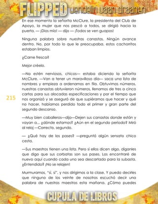 215
En ese momento la señorita McClure, la presidenta del Club de
Apoyo, la mujer que nos pescó a todos, se dirigió hacia la
puerta. — ¡Dios mío! — dijo — ¡Todos se ven guapos!
Ninguna palabra sobre nuestras canastas. Ningún avance
dentro. No, por todo lo que le preocupaba, estos cachorritos
estaban limpios.
¿Carne fresca?
Mejor créelo.
—No estén nerviosos, chicos— estaba diciendo la señorita
McClure. —Van a tener un maravilloso día— saca una lista de
nombres y empieza a ordenarnos en fila. Obtuvimos números,
nuestras canastas obtuvieron números, llenamos de tres a cinco
cartas para sus alocadas especificaciones y por el tiempo que
nos organizó y se aseguró de que supiéramos que hacer y qué
no hacer, habíamos perdido todo el primer y gran parte del
segundo descanso.
—Muy bien caballeros—dijo—Dejen sus canastas donde están y
vayan a... ¿dónde estamos? ¿Aún en el segundo periodo? Miró
al reloj —Correcto, segundo.
— ¿Qué hay de los pases? —preguntó algún sensato chico
cesta.
—Sus maestros tienen una lista. Pero si ellos dicen algo, díganles
que digo que sus corbatas son sus pases. Los encontraré de
nuevo aquí cuando cada uno sea descartado para la subasta.
¿Entendido? ¡No se relajen!
Murmuramos, ―sí, sí‖, y nos dirigimos a la clase. Y puedo decirles
que ninguno de los veinte de nosotros escuchó decir una
palabra de nuestros maestros esta mañana. ¿Cómo puedes
 