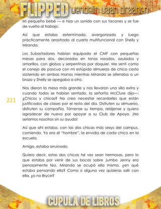 221
Mi pequeño bebé — e hizo un sonido con sus tacones y se fue
de vuelta al trabajo.
Así que estaba exterminado, avergonzado y luego
prácticamente arrastrado al cuarto multifuncional con Shelly y
Miranda.
Los Subastadores habían equipado el CMF con pequeñas
mesas para dos, decoradas en tonos rosados, azulados y
amarillos, con globos y serpentinas por doquier. Me sentí como
el conejo de pascua con mi estúpido almuerzo de chico cesta
sostenido en ambas manos mientras Miranda se aferraba a un
brazo y Shelly se apegaba a otro.
Nos dieron la mesa más grande y nos llevaron una silla extra y
cuando todos se habían sentado, la señorita McClure dijo—:
¿Chicos y chicas? No creo necesitar recordarles que están
justificados de clases por el resto del día. Disfruten su almuerzo,
disfruten su compañía. Tómense su tiempo, relájense y quiero
agradecer de nuevo por apoyar a su Club de Apoyo. ¡No
seríamos nosotros sin su ayuda!
Así que ahí estaba, con las dos chicas más sexys del campus,
comiendo. Yo era el ―hombre‖, la envidia de cada chico en la
escuela.
Amigo, estaba arruinado.
Quiero decir, estas dos chicas tal vez sean hermosas, pero lo
que estaba por venir de sus bocas sobre Jumbo Jenny era
penosamente feo. Miranda se ocupó ella misma, ¿en qué
estaba pensando ella? Como si alguna vez quisieras salir con
ella, ¿o no Bryce?
 