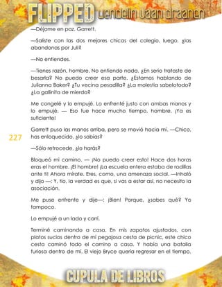 227
—Déjame en paz, Garrett.
—Saliste con las dos mejores chicas del colegio, luego, ¿las
abandonas por Juli?
—No entiendes.
—Tienes razón, hombre. No entiendo nada. ¿En serio trataste de
besarla? No puedo creer esa parte. ¿Estamos hablando de
Julianna Baker? ¿Tu vecina pesadilla? ¿La molestia sabelotodo?
¿La gallinita de mierda?
Me congelé y lo empujé. Lo enfrenté justo con ambas manos y
lo empujé. — Eso fue hace mucho tiempo, hombre. ¡Ya es
suficiente!
Garrett puso las manos arriba, pero se movió hacia mí. —Chico,
has enloquecido, ¿lo sabías?
—Sólo retrocede, ¿lo harás?
Bloqueó mi camino. — ¡No puedo creer esto! Hace dos horas
eras el hombre. ¡El hombre! ¡La escuela entera estaba de rodillas
ante ti! Ahora mírate. Eres, como, una amenaza social. —Inhaló
y dijo —: Y, tío, la verdad es que, si vas a estar así, no necesito la
asociación.
Me puse enfrente y dije—: ¡Bien! Porque, ¿sabes qué? Yo
tampoco.
Lo empujé a un lado y corrí.
Terminé caminando a casa. En mis zapatos ajustados, con
platos sucios dentro de mí pegajosa cesta de picnic, este chico
cesta caminó todo el camino a casa. Y había una batalla
furiosa dentro de mí. El viejo Bryce quería regresar en el tiempo,
 