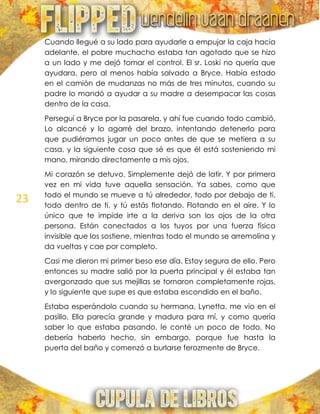 23
Cuando llegué a su lado para ayudarle a empujar la caja hacia
adelante, el pobre muchacho estaba tan agotado que se hizo
a un lado y me dejó tomar el control. El sr. Loski no quería que
ayudara, pero al menos había salvado a Bryce. Había estado
en el camión de mudanzas no más de tres minutos, cuando su
padre lo mandó a ayudar a su madre a desempacar las cosas
dentro de la casa.
Perseguí a Bryce por la pasarela, y ahí fue cuando todo cambió.
Lo alcancé y lo agarré del brazo, intentando detenerlo para
que pudiéramos jugar un poco antes de que se metiera a su
casa, y la siguiente cosa que sé es que él está sosteniendo mi
mano, mirando directamente a mis ojos.
Mi corazón se detuvo. Simplemente dejó de latir. Y por primera
vez en mi vida tuve aquella sensación. Ya sabes, como que
todo el mundo se mueve a tú alrededor, todo por debajo de ti,
todo dentro de ti, y tú estás flotando. Flotando en el aire. Y lo
único que te impide irte a la deriva son los ojos de la otra
persona. Están conectados a los tuyos por una fuerza física
invisible que los sostiene, mientras todo el mundo se arremolina y
da vueltas y cae por completo.
Casi me dieron mi primer beso ese día. Estoy segura de ello. Pero
entonces su madre salió por la puerta principal y él estaba tan
avergonzado que sus mejillas se tornaron completamente rojas,
y lo siguiente que supe es que estaba escondido en el baño.
Estaba esperándolo cuando su hermana, Lynetta, me vio en el
pasillo. Ella parecía grande y madura para mí, y como quería
saber lo que estaba pasando, le conté un poco de todo. No
debería haberlo hecho, sin embargo, porque fue hasta la
puerta del baño y comenzó a burlarse ferozmente de Bryce.
 
