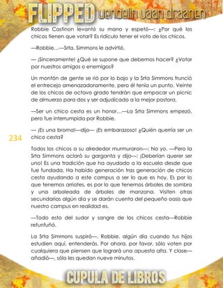 234
Robbie Castinon levantó su mano y espetó—: ¿Por qué los
chicos tienen que votar? Es ridículo tener el voto de los chicos.
—Robbie…—Srta. Simmons le advirtió.
— ¡Sinceramente! ¿Qué se supone que debemos hacer? ¿Votar
por nuestros amigos o enemigos?
Un montón de gente se rió por lo bajo y la Srta Simmons frunció
el entrecejo amenazadoramente, pero él tenía un punto. Veinte
de los chicos de octavo grado tendrán que empacar un picnic
de almuerzo para dos y ser adjudicado a la mejor postora.
—Ser un chico cesta es un honor…—La Srta Simmons empezó,
pero fue interrumpida por Robbie.
— ¡Es una broma!—dijo— ¡Es embarazoso! ¿Quién querría ser un
chico cesta?
Todos los chicos a su alrededor murmuraron—: No yo. —Pero la
Srta Simmons aclaró su garganta y dijo—: ¡Deberían querer ser
uno! Es una tradición que ha ayudado a la escuela desde que
fue fundada. Ha habido generación tras generación de chicos
cesta ayudando a este campus a ser lo que es hoy. Es por lo
que tenemos arriates, es por lo que tenemos árboles de sombra
y una arboleada de árboles de manzana. Visiten otras
secundarias algún día y se darán cuenta del pequeño oasis que
nuestro campus en realidad es.
—Todo esto del sudor y sangre de los chicos cesta—Robbie
refunfuñó.
La Srta Simmons suspiró—. Robbie, algún día cuando tus hijos
estudien aquí, entenderás. Por ahora, por favor, sólo voten por
cualquiera que piensen que logrará una apuesta alta. Y clase—
añadió—, sólo les quedan nueve minutos.
 