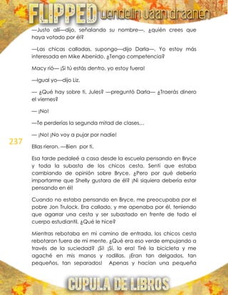 237
—Justo allí—dijo, señalando su nombre—, ¿quién crees que
haya votado por él?
—Las chicas calladas, supongo—dijo Darla—. Yo estoy más
interesada en Mike Abenido. ¿Tengo competencia?
Macy rió— ¡Si tú estás dentro, yo estoy fuera!
—Igual yo—dijo Liz.
— ¿Qué hay sobre ti, Jules? —preguntó Darla— ¿Traerás dinero
el viernes?
— ¡No!
—Te perderías la segunda mitad de clases…
— ¡No! ¡No voy a pujar por nadie!
Ellas rieron. —Bien por ti.
Esa tarde pedaleé a casa desde la escuela pensando en Bryce
y toda la subasta de los chicos cesta. Sentí que estaba
cambiando de opinión sobre Bryce. ¿Pero por qué debería
importarme que Shelly gustara de él? ¡Ni siquiera debería estar
pensando en él!
Cuando no estaba pensando en Bryce, me preocupaba por el
pobre Jon Trulock. Era callado, y me apenaba por él, teniendo
que agarrar una cesta y ser subastado en frente de todo el
cuerpo estudiantil. ¿Qué le hice?
Mientras rebotaba en mi camino de entrada, los chicos cesta
rebotaron fuera de mi mente. ¿Qué era eso verde empujando a
través de la suciedad? ¡Sí! ¡Sí, lo era! Tiré la bicicleta y me
agaché en mis manos y rodillas. ¡Eran tan delgados, tan
pequeños, tan separados! Apenas y hacían una pequeña
 