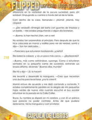 238
diferencia en la vastedad de la oscura suciedad, pero ahí
estaban. Empujando su camino a través del sol de la tarde.
Corrí dentro de la casa, llamando—: ¡Mamá! ¡Mamá, hay
césped!
— ¿De verdad?—Emergió del baño con guantes de limpieza y
un balde. —Me estaba preguntando si algún día brotarían.
— ¡Bueno, lo han hecho! ¡Ven, ven a ver!
No estaba tan sorprendida al principio. Pero después de que la
hice colocarse en manos y rodillas para ver de verdad, sonrió y
dijo—: Son tan delicados…
—Pareciera que estuvieran bostezando, ¿cierto?
Ella ladeó la cabeza y vio un poco más cerca. — ¿Bostezando?
—Bueno, más como estirándose, supongo. Como si estuvieran
sentados en su pequeña cama de suciedad, estirando sus
brazos altísimo, diciendo ―¡Buenos días, mundo!‖
Ella rió y dijo—: ¡Sí, lo hacen!
Me levanté y desenrollé la manguera. —Creo que necesitan
una ducha para levantarse, ¿no lo creen?
Mamá estuvo de acuerdo y me dejó cantando y rociando. Y
estaba completamente perdida en la alegría de mis pequeñas
hojas verdes de nueva vida cuando escuché el bus escolar
retumbar en la parada en la Calle Collier.
Bryce. Su nombre se disparó en mi cerebro, y con él un pánico
que parecía no poder controlar. Antes de que pudiera
detenerme, tiré la manguera y corrí al interior.
 