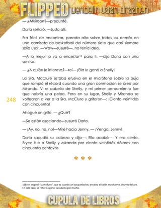 248
— ¿Atkinson?—pregunté.
Darla señaló. —Justo allí.
Era fácil de encontrar, parada alta sobre todos los demás en
una camiseta de basketball del número siete que casi siempre
solía usar. —Wow—susurré—, no tenía idea.
—A lo mejor lo va a encestar16 para ti. —dijo Darla con una
sonrisa.
— ¿A quién le interesa?—reí— ¡Ella le ganó a Shelly!
La Sra. McClure estaba efusiva en el micrófono sobre la puja
que rompió el récord cuando una gran conmoción se creó por
Miranda. Vi el cabello de Shelly, y mi primer pensamiento fue
que habría una pelea. Pero en su lugar, Shelly y Miranda se
voltearon a ver a la Sra. McClure y gritaron—: ¡Ciento veintidós
con cincuenta!
Ahogué un grito. — ¿Qué?
—Se están asociando—susurró Darla.
— ¡Ay, no, no, no!—Miré hacia Jenny. — ¡Venga, Jenny!
Darla sacudió su cabeza y dijo—: Ella acabó—. Y era cierto.
Bryce fue a Shelly y Miranda por ciento veintidós dólares con
cincuenta centavos.
* * *
16En el original “Slam-dunk”, que es cuando un basquetbolista encesta el balón muy fuerte a través del aro.
En este caso, se refiere a ganar la subasta por mucho.
 