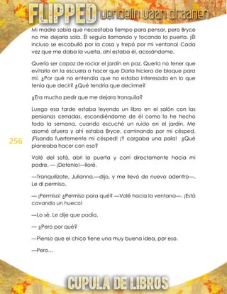 256
Mi madre sabía que necesitaba tiempo para pensar, pero Bryce
no me dejaría sola. Él seguía llamando y tocando la puerta. ¡Él
incluso se escabulló por la casa y trepó por mi ventana! Cada
vez que me daba la vuelta, ahí estaba él, acosándome.
Quería ser capaz de rociar el jardín en paz. Quería no tener que
evitarlo en la escuela o hacer que Darla hiciera de bloque para
mí. ¿Por qué no entendía que no estaba interesada en lo que
tenía que decir? ¿Qué tendría que decirme?
¿Era mucho pedir que me dejara tranquila?
Luego esa tarde estaba leyendo un libro en el salón con las
persianas cerradas, escondiéndome de él como lo he hecho
toda la semana, cuando escuché un ruido en el jardín. Me
asomé afuera y ahí estaba Bryce, caminando por mi césped.
¡Pisando fuertemente mi césped! ¡Y cargaba una pala! ¿Qué
planeaba hacer con eso?
Volé del sofá, abrí la puerta y corrí directamente hacia mi
padre. — ¡Detenlo!—lloré.
—Tranquilízate, Julianna.—dijo, y me llevó de nuevo adentro—.
Le di permiso.
— ¡Permiso! ¿Permiso para qué? —Volé hacia la ventana—. ¡Está
cavando un hueco!
—Lo sé. Le dije que podía.
— ¿Pero por qué?
—Pienso que el chico tiene una muy buena idea, por eso.
—Pero…
 