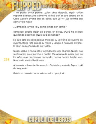258
Y no podía evitar pensar, ¿cien años después, algún chico
treparía el árbol justo como yo lo hice con el que estaba en la
Calle Collier? ¿Vería ella las cosas que yo vi? ¿Se sentiría ella
como yo lo hice?
¿Cambiaría su vida tal y como lo hizo con la mía?
Tampoco puedo dejar de pensar en Bryce. ¿Qué ha estado
queriendo decirme? ¿Qué está pensando?
Sé que está en casa porque mira por su ventana de cuanto en
cuanto. Hace rato colocó su mano y saludó. Y no pude evitarlo–
le di un pequeño saludo de vuelta.
Quizás debo ir hacia allá y agradecerle por el árbol. Quizás nos
sentaríamos en el porche a hablar. Me acaba de pasar que en
los años que nos hemos conocido, nunca hemos hecho eso.
Nunca de verdad hablamos.
A lo mejor mi madre tiene razón. Quizás hay más de Bryce Loski
de lo que sé.
Quizás es hora de conocerlo en la luz apropiada.
 