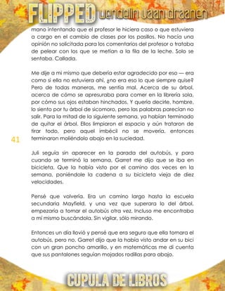 41
mano intentando que el profesor le hiciera caso o que estuviera
a cargo en el cambio de clases por los pasillos. No hacía una
opinión no solicitada para los comentarios del profesor o trataba
de pelear con los que se metían a la fila de la leche. Solo se
sentaba. Callada.
Me dije a mi mismo que debería estar agradecido por eso — era
como si ella no estuviera ahí, ¿no era eso lo que siempre quise?
Pero de todas maneras, me sentía mal. Acerca de su árbol,
acerca de cómo se apresuraba para comer en la librería sola,
por cómo sus ojos estaban hinchados. Y quería decirle, hombre,
lo siento por tu árbol de sicomoro, pero las palabras parecían no
salir. Para la mitad de la siguiente semana, ya habían terminado
de quitar el árbol. Ellos limpiaron el espacio y aún trataron de
tirar todo, pero aquel imbécil no se movería, entonces
terminaron moliéndolo abajo en la suciedad.
Juli seguía sin aparecer en la parada del autobús, y para
cuando se terminó la semana, Garret me dijo que se iba en
bicicleta. Que la había visto por el camino dos veces en la
semana, poniéndole la cadena a su bicicleta vieja de diez
velocidades.
Pensé que volvería. Era un camino largo hasta la escuela
secundaria Mayfield, y una vez que superara lo del árbol,
empezaría a tomar el autobús otra vez. Incluso me encontraba
a mí mismo buscándola. Sin vigilar, sólo mirando.
Entonces un día llovió y pensé que era seguro que ella tomara el
autobús, pero no. Garret dijo que la había visto andar en su bici
con un gran poncho amarillo, y en matemáticas me di cuenta
que sus pantalones seguían mojados rodillas para abajo.
 