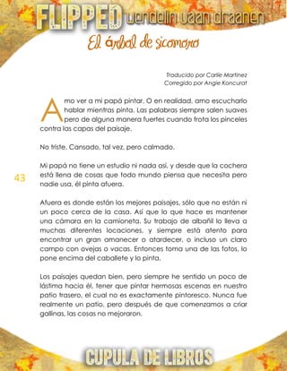 43
El árbol de sicomoro
Traducido por Carlíe Martinez
Corregido por Angie Koncurat
mo ver a mi papá pintar. O en realidad, amo escucharlo
hablar mientras pinta. Las palabras siempre salen suaves
pero de alguna manera fuertes cuando frota los pinceles
contra las capas del paisaje.
No triste. Cansado, tal vez, pero calmado.
Mi papá no tiene un estudio ni nada así, y desde que la cochera
está llena de cosas que todo mundo piensa que necesita pero
nadie usa, él pinta afuera.
Afuera es donde están los mejores paisajes, sólo que no están ni
un poco cerca de la casa. Así que lo que hace es mantener
una cámara en la camioneta. Su trabajo de albañil lo lleva a
muchas diferentes locaciones, y siempre está atento para
encontrar un gran amanecer o atardecer, o incluso un claro
campo con ovejas o vacas. Entonces toma una de las fotos, lo
pone encima del caballete y lo pinta.
Los paisajes quedan bien, pero siempre he sentido un poco de
lástima hacia él, tener que pintar hermosas escenas en nuestro
patio trasero, el cual no es exactamente pintoresco. Nunca fue
realmente un patio, pero después de que comenzamos a criar
gallinas, las cosas no mejoraron.
A
 