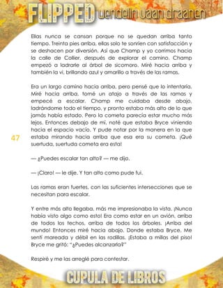 47
Ellas nunca se cansan porque no se quedan arriba tanto
tiempo. Treinta pies arriba, ellas solo te sonríen con satisfacción y
se deshacen por diversión. Así que Champ y yo corrimos hacia
la calle de Collier, después de explorar el camino. Champ
empezó a ladrarle al árbol de sicomoro. Miré hacia arriba y
también la vi, brillando azul y amarillo a través de las ramas.
Era un largo camino hacia arriba, pero pensé que lo intentaría.
Miré hacia arriba, tomé un atajo a través de las ramas y
empecé a escalar. Champ me cuidaba desde abajo,
ladrándome todo el tiempo, y pronto estaba más alto de lo que
jamás había estado. Pero la cometa parecía estar mucho más
lejos. Entonces debajo de mí, noté que estaba Bryce viniendo
hacia el espacio vacío. Y pude notar por la manera en la que
estaba mirando hacia arriba que esa era su cometa. ¡Qué
suertuda, suertuda cometa era esta!
— ¿Puedes escalar tan alto? — me dijo.
— ¡Claro! — le dije. Y tan alto como pude fui.
Las ramas eran fuertes, con las suficientes intersecciones que se
necesitan para escalar.
Y entre más alto llegaba, más me impresionaba la vista. ¡Nunca
había visto algo como esto! Era como estar en un avión, arriba
de todos los techos, arriba de todos los árboles. ¡Arriba del
mundo! Entonces miré hacia abajo. Donde estaba Bryce. Me
sentí mareada y débil en las rodillas. ¡Estaba a millas del piso!
Bryce me gritó: ―¿Puedes alcanzarla?‖
Respiré y me las arreglé para contestar.
 