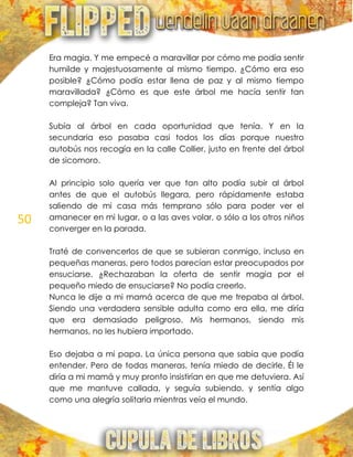 50
Era magia. Y me empecé a maravillar por cómo me podía sentir
humilde y majestuosamente al mismo tiempo. ¿Cómo era eso
posible? ¿Cómo podía estar llena de paz y al mismo tiempo
maravillada? ¿Cómo es que este árbol me hacía sentir tan
compleja? Tan viva.
Subía al árbol en cada oportunidad que tenía. Y en la
secundaria eso pasaba casi todos los días porque nuestro
autobús nos recogía en la calle Collier, justo en frente del árbol
de sicomoro.
Al principio solo quería ver que tan alto podía subir al árbol
antes de que el autobús llegara, pero rápidamente estaba
saliendo de mi casa más temprano sólo para poder ver el
amanecer en mi lugar, o a las aves volar, o sólo a los otros niños
converger en la parada.
Traté de convencerlos de que se subieran conmigo, incluso en
pequeñas maneras, pero todos parecían estar preocupados por
ensuciarse. ¿Rechazaban la oferta de sentir magia por el
pequeño miedo de ensuciarse? No podía creerlo.
Nunca le dije a mi mamá acerca de que me trepaba al árbol.
Siendo una verdadera sensible adulta como era ella, me diría
que era demasiado peligroso. Mis hermanos, siendo mis
hermanos, no les hubiera importado.
Eso dejaba a mi papa. La única persona que sabía que podía
entender. Pero de todas maneras, tenía miedo de decirle. Él le
diría a mi mamá y muy pronto insistirían en que me detuviera. Así
que me mantuve callada, y seguía subiendo, y sentía algo
como una alegría solitaria mientras veía el mundo.
 