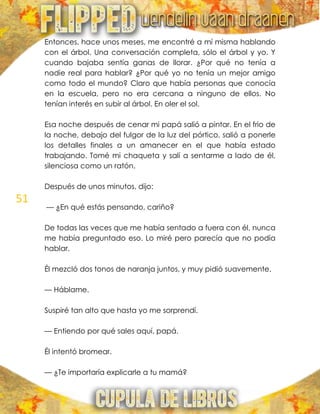 51
Entonces, hace unos meses, me encontré a mí misma hablando
con el árbol. Una conversación completa, sólo el árbol y yo. Y
cuando bajaba sentía ganas de llorar. ¿Por qué no tenía a
nadie real para hablar? ¿Por qué yo no tenía un mejor amigo
como todo el mundo? Claro que había personas que conocía
en la escuela, pero no era cercana a ninguno de ellos. No
tenían interés en subir al árbol. En oler el sol.
Esa noche después de cenar mi papá salió a pintar. En el frio de
la noche, debajo del fulgor de la luz del pórtico, salió a ponerle
los detalles finales a un amanecer en el que había estado
trabajando. Tomé mi chaqueta y salí a sentarme a lado de él,
silenciosa como un ratón.
Después de unos minutos, dijo:
— ¿En qué estás pensando, cariño?
De todas las veces que me había sentado a fuera con él, nunca
me había preguntado eso. Lo miré pero parecía que no podía
hablar.
Él mezcló dos tonos de naranja juntos, y muy pidió suavemente.
— Háblame.
Suspiré tan alto que hasta yo me sorprendí.
— Entiendo por qué sales aquí, papá.
Él intentó bromear.
— ¿Te importaría explicarle a tu mamá?
 