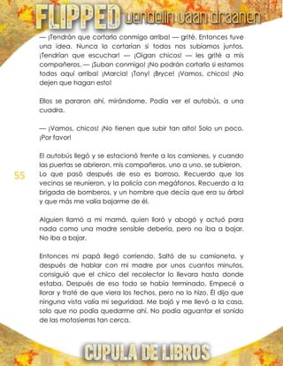 55
— ¡Tendrán que cortarlo conmigo arriba! — grité. Entonces tuve
una idea. Nunca lo cortarían si todos nos subíamos juntos.
¡Tendrían que escuchar! — ¡Oigan chicos! — les grité a mis
compañeros. — ¡Suban conmigo! ¡No podrán cortarlo si estamos
todos aquí arriba! ¡Marcia! ¡Tony! ¡Bryce! ¡Vamos, chicos! ¡No
dejen que hagan esto!
Ellos se pararon ahí, mirándome. Podía ver el autobús, a una
cuadra.
— ¡Vamos, chicos! ¡No tienen que subir tan alto! Solo un poco.
¡Por favor!
El autobús llegó y se estacionó frente a los camiones, y cuando
las puertas se abrieron, mis compañeros, uno a uno, se subieron.
Lo que pasó después de eso es borroso. Recuerdo que los
vecinos se reunieron, y la policía con megáfonos. Recuerdo a la
brigada de bomberos, y un hombre que decía que era su árbol
y que más me valía bajarme de él.
Alguien llamó a mi mamá, quien lloró y abogó y actuó para
nada como una madre sensible debería, pero no iba a bajar.
No iba a bajar.
Entonces mi papá llegó corriendo. Saltó de su camioneta, y
después de hablar con mi madre por unos cuantos minutos,
consiguió que el chico del recolector lo llevara hasta donde
estaba. Después de eso todo se había terminado. Empecé a
llorar y traté de que viera los techos, pero no lo hizo. Él dijo que
ninguna vista valía mi seguridad. Me bajó y me llevó a la casa,
solo que no podía quedarme ahí. No podía aguantar el sonido
de las motosierras tan cerca.
 