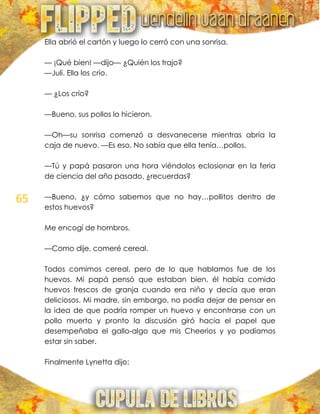 65
Ella abrió el cartón y luego lo cerró con una sonrisa.
— ¡Qué bien! —dijo— ¿Quién los trajo?
—Juli. Ella los crío.
— ¿Los crío?
—Bueno, sus pollos lo hicieron.
—Oh—su sonrisa comenzó a desvanecerse mientras abría la
caja de nuevo. —Es eso. No sabía que ella tenía…pollos.
—Tú y papá pasaron una hora viéndolos eclosionar en la feria
de ciencia del año pasado, ¿recuerdas?
—Bueno, ¿y cómo sabemos que no hay…pollitos dentro de
estos huevos?
Me encogí de hombros.
—Como dije, comeré cereal.
Todos comimos cereal, pero de lo que hablamos fue de los
huevos. Mi papá pensó que estaban bien, él había comido
huevos frescos de granja cuando era niño y decía que eran
deliciosos. Mi madre, sin embargo, no podía dejar de pensar en
la idea de que podría romper un huevo y encontrarse con un
pollo muerto y pronto la discusión giró hacia el papel que
desempeñaba el gallo-algo que mis Cheerios y yo podíamos
estar sin saber.
Finalmente Lynetta dijo:
 
