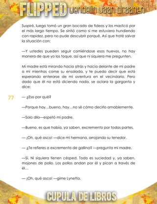 77
Suspiró, luego tomó un gran bocado de fideos y los masticó por
el más largo tiempo. Se sintió como si me estuviera hundiendo
con rapidez, pero no pude descubrir porqué. Así que traté salvar
la situación con:
—Y ustedes pueden seguir comiéndose esos huevos, no hay
manera de que yo los toque, así que ni siquiera me pregunten.
Mi madre está mirando hacia atrás y hacia delante de mi padre
a mí mientras come su ensalada, y te puedo decir que está
esperando enterarse de mi aventura en el vecindario. Pero
dado que él no está diciendo nada, se aclara la garganta y
dice:
— ¿Eso por qué?
—Porque hay…bueno, hay…no sé cómo decirlo amablemente.
—Solo dilo—espetó mi padre.
—Bueno, es que había, ya saben, excremento por todas partes.
— ¡Oh, qué asco! —dice mi hermana, arrojando su tenedor.
— ¿Te refieres a excremento de gallina? —pregunta mi madre.
—Sí. Ni siquiera tienen césped. Todo es suciedad y, ya saben,
mojones de pollo. Los pollos andan por él y pican a través de
él…
— ¡Oh, qué asco! —gime Lynetta.
 