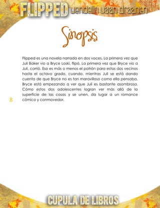 8
Sinopsis
Flipped es una novela narrada en dos voces. La primera vez que
Juli Baker vio a Bryce Loski, flipó. La primera vez que Bryce vio a
Juli, corrió. Eso es más o menos el patrón para estos dos vecinos
hasta el octavo grado, cuando, mientras Juli se está dando
cuenta de que Bryce no es tan maravilloso como ella pensaba,
Bryce está empezando a ver que Juli es bastante asombrosa.
Cómo estos dos adolescentes logran ver más allá de la
superficie de las cosas y se unen, da lugar a un romance
cómico y conmovedor.
 