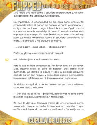 82
Miró hacia otro lado como si estuviera avergonzada. ¿Juli Baker
avergonzada? No sabía que fuera posible.
No importaba. La oportunidad de oro para poner una revista
empapada sobre el cartón de huevos se había presentado, y
amigo mío, la tomé. Luego, intenté hacer un rápido desvío
hacia el cubo de basura del patio lateral, pero ella me bloqueó
el paso con su cuerpo. En serio. Se detuvo justo en mi camino y
puso sus brazos extendidos como si estuviera custodiando la
meta. Me persiguió y me bloqueó de nuevo.
— ¿Qué pasa? —quiso saber. — ¿Se rompieron?
Perfecto. ¿Por qué no había pensado en eso?
—Sí, Juli—le dije—. Y realmente lo lamento.
Pero lo que estaba pensando es ―Por favor, Dios, oh por favor,
Dios, déjame llegar al bote de basura‖. Dios debía estar
durmiendo. Juli derribó la basura y sacó su preciosa pequeña
caja de cartón con huevos, y pudo darse cuenta de inmediato
que estos no estaban rotos. Ni siquiera estaban agrietados.
Se detuvo congelada con los huevos en sus manos mientras
botaba el resto a la basura.
— ¿Por qué los botaste? —preguntó, pero su voz no sonó como
la voz de juli Baker. Era tranquila. Y temblorosa.
Así que le dije que teníamos miedo de envenenarnos como
salmonella porque su patio trasero era un desastre y que
estábamos intentando no herir sus sentimientos. Se lo dije como
 