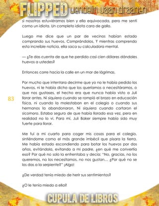83
si nosotros estuviéramos bien y ella equivocada, pero me sentí
como un idiota. Un completo idiota cara de gallo.
Luego me dice que un par de vecinos habían estado
comprando sus huevos. Comprándolos. Y mientras comprendo
esta increíble noticia, ella saca su calculadora mental.
— ¿Te das cuenta de que he perdido casi cien dólares dándoles
huevos a ustedes?
Entonces corre hacia la calle en un mar de lágrimas.
Por mucho que intentara decirme que yo no le había pedido los
huevos, ni le había dicho que los queríamos o necesitáramos, o
que nos gustases, el hecho era que nunca había visto a Juli
llorar antes. Ni siquiera cuando se rompió el brazo en educación
física, ni cuando la molestaban en el colegio o cuando sus
hermanos la abandonaron. Ni siquiera cuando cortaron el
sicomoro. Estaba seguro de que había llorado esa vez, pero en
realidad no lo vi. Para mí, Juli Baker siempre había sido muy
fuerte para llorar.
Me fui a mi cuarto para coger mis cosas para el colegio,
sintiéndome como el más grande imbécil que pisara la tierra.
Me había estado escondiendo para botar los huevos por dos
años, evitándola, evitando a mi padre, ¿en qué me convertía
eso? Por qué no solo la enfrentaba y decía: ―No, gracias, no los
queremos, no los necesitamos, no nos gustan… ¿Por qué no se
los das a la serpiente?‖ ¡Algo!
¿De verdad tenía miedo de herir sus sentimientos?
¿O le tenía miedo a ella?
 