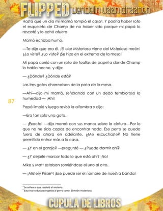 87
Hasta que un día mi mamá rompió el caso4. Y podría haber roto
el esqueleto de Champ de no haber sido porque mi papá lo
rescató y lo echó afuera.
Mamá echaba humo.
—Te dije que era él. ¡El olor Misterioso viene del Misterioso meón!
¿Lo viste? ¿Lo viste? ¡Se hizo en el extremo de la mesa!
Mi papá corrió con un rollo de toallas de papel a donde Champ
lo había hecho, y dijo:
— ¿Dónde? ¿Dónde está?
Las tres gotas chorreaban de la pata de la mesa.
—Ahí—dijo mi mamá, señalando con un dedo tembloroso la
humedad — ¡Ahí!
Papá limpió y luego revisó la alfombra y dijo:
—Era tan solo una gota.
— ¡Exacto! —dijo mamá con sus manos sobre la cintura—Por lo
que no he sido capaz de encontrar nada. Ese perro se queda
fuera de ahora en adelante. ¿Me escuchaste? No tiene
permitido entrar más a la casa.
— ¿Y en el garaje? —pregunté — ¿Puede dormir ahí?
— ¿Y dejarle marcar todo lo que está ahí? ¡No!
Mike y Matt estaban sonriéndose el uno al otro.
— ¡Mistery Pisser5! ¡Ese puede ser el nombre de nuestra banda!
4
Se refiere a que resolvió el misterio.
5
Esta vez traducido respecto al perro como: El meón misterioso.
 