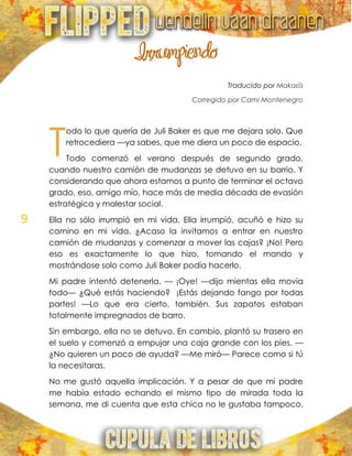 9
Irrumpiendo
Traducido por Makaεїз
Corregido por Cami Montenegro
odo lo que quería de Juli Baker es que me dejara solo. Que
retrocediera —ya sabes, que me diera un poco de espacio.
Todo comenzó el verano después de segundo grado,
cuando nuestro camión de mudanzas se detuvo en su barrio. Y
considerando que ahora estamos a punto de terminar el octavo
grado, eso, amigo mío, hace más de media década de evasión
estratégica y malestar social.
Ella no sólo irrumpió en mi vida. Ella irrumpió, acuñó e hizo su
camino en mi vida. ¿Acaso la invitamos a entrar en nuestro
camión de mudanzas y comenzar a mover las cajas? ¡No! Pero
eso es exactamente lo que hizo, tomando el mando y
mostrándose solo como Juli Baker podía hacerlo.
Mi padre intentó detenerla. — ¡Oye! —dijo mientas ella movía
todo— ¿Qué estás haciendo? ¡Estás dejando fango por todas
partes! —Lo que era cierto, también. Sus zapatos estaban
totalmente impregnados de barro.
Sin embargo, ella no se detuvo. En cambio, plantó su trasero en
el suelo y comenzó a empujar una caja grande con los pies. —
¿No quieren un poco de ayuda? —Me miró— Parece como si tú
la necesitaras.
No me gustó aquella implicación. Y a pesar de que mi padre
me había estado echando el mismo tipo de mirada toda la
semana, me di cuenta que esta chica no le gustaba tampoco.
T
 