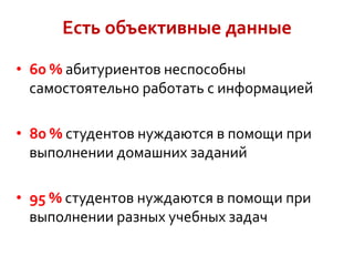 Есть объективные данные
• 60 % абитуриентов неспособны
самостоятельно работать с информацией
• 80 % студентов нуждаются в помощи при
выполнении домашних заданий
• 95 % студентов нуждаются в помощи при
выполнении разных учебных задач

 