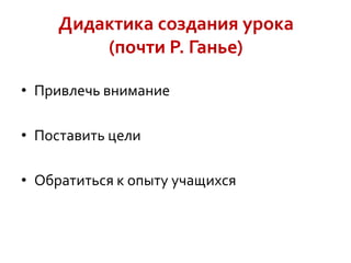 Дидактика создания урока
(почти Р. Ганье)
• Привлечь внимание

• Поставить цели
• Обратиться к опыту учащихся

 