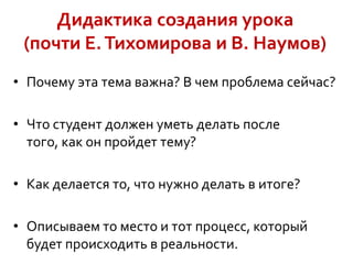 Дидактика создания урока
(почти Е. Тихомирова и В. Наумов)
• Почему эта тема важна? В чем проблема сейчас?

• Что студент должен уметь делать после
того, как он пройдет тему?
• Как делается то, что нужно делать в итоге?
• Описываем то место и тот процесс, который
будет происходить в реальности.

 