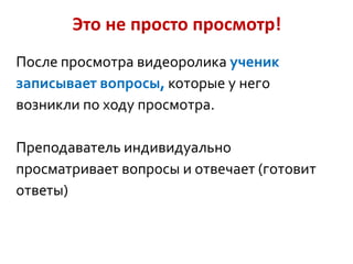 Это не просто просмотр!
После просмотра видеоролика ученик
записывает вопросы, которые у него
возникли по ходу просмотра.
Преподаватель индивидуально
просматривает вопросы и отвечает (готовит
ответы)

 