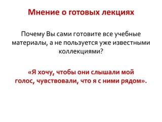 Мнение о готовых лекциях
Почему Вы сами готовите все учебные
материалы, а не пользуется уже известными
коллекциями?

«Я хочу, чтобы они слышали мой
голос, чувствовали, что я с ними рядом».

 