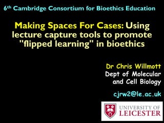 Making Spaces For Cases: Using
lecture capture tools to promote
"flipped learning" in bioethics
6th Cambridge Consortium for Bioethics Education
Dr Chris Willmott
Dept of Molecular
and Cell Biology
cjrw2@le.ac.uk
 