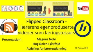 Flipped Classroom -
lærerens egenproduserte
videoer som læringsressurs
Magnus Nohr
Høgskolen i Østfold
Avdeling for lærerutdanning 16. Februar 2015
Presentasjon:
 