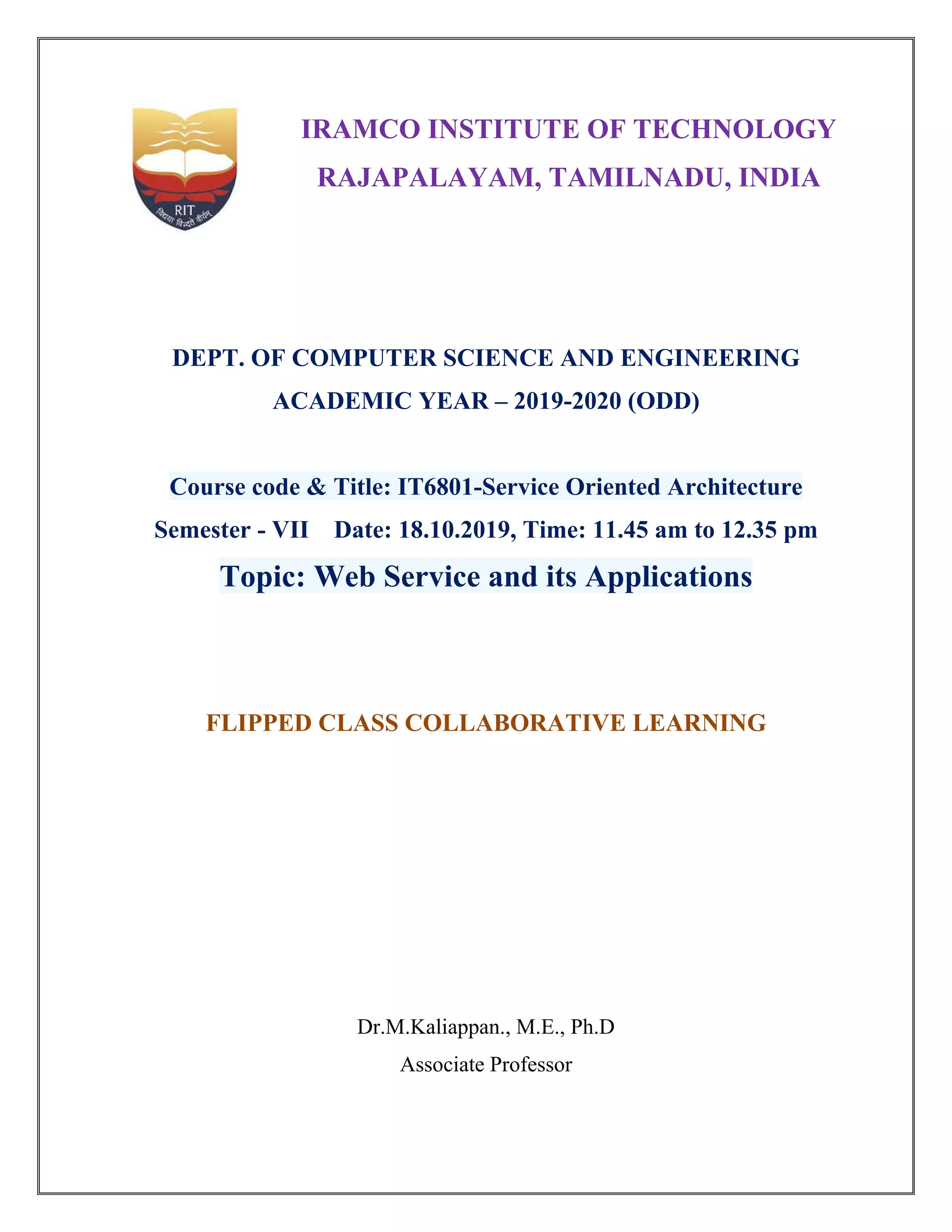 IRAMCO INSTITUTE OF TECHNOLOGY
RAJAPALAYAM, TAMILNADU, INDIA
DEPT. OF COMPUTER SCIENCE AND ENGINEERING
ACADEMIC YEAR – 2019-2020 (ODD)
Course code & Title: IT6801-Service Oriented Architecture
Semester - VII Date: 18.10.2019, Time: 11.45 am to 12.35 pm
Topic: Web Service and its Applications
FLIPPED CLASS COLLABORATIVE LEARNING
Dr.M.Kaliappan., M.E., Ph.D
Associate Professor
 