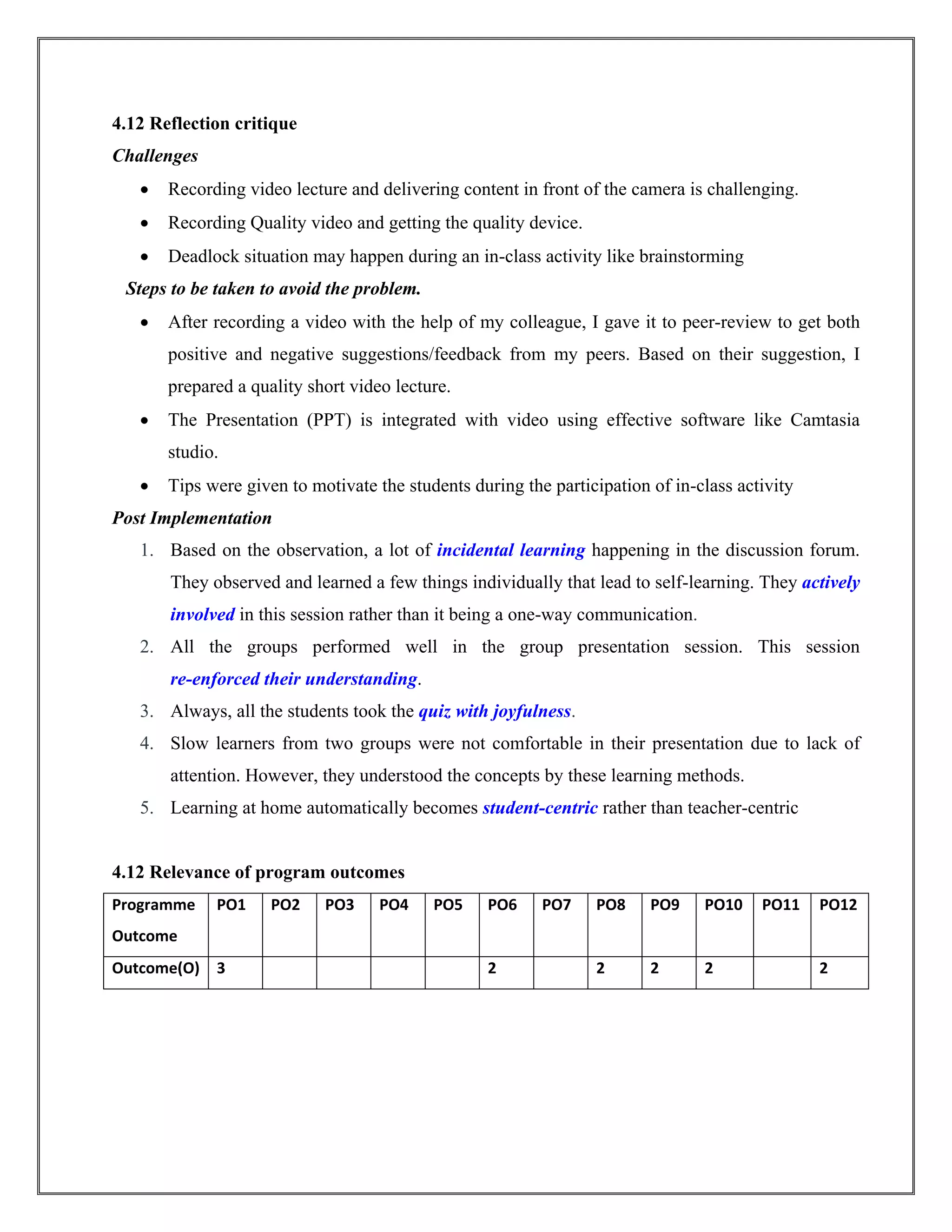 4.12 Reflection critique
Challenges
 Recording video lecture and delivering content in front of the camera is challenging.
 Recording Quality video and getting the quality device.
 Deadlock situation may happen during an in-class activity like brainstorming
Steps to be taken to avoid the problem.
 After recording a video with the help of my colleague, I gave it to peer-review to get both
positive and negative suggestions/feedback from my peers. Based on their suggestion, I
prepared a quality short video lecture.
 The Presentation (PPT) is integrated with video using effective software like Camtasia
studio.
 Tips were given to motivate the students during the participation of in-class activity
Post Implementation
1. Based on the observation, a lot of incidental learning happening in the discussion forum.
They observed and learned a few things individually that lead to self-learning. They actively
involved in this session rather than it being a one-way communication.
2. All the groups performed well in the group presentation session. This session
re-enforced their understanding.
3. Always, all the students took the quiz with joyfulness.
4. Slow learners from two groups were not comfortable in their presentation due to lack of
attention. However, they understood the concepts by these learning methods.
5. Learning at home automatically becomes student-centric rather than teacher-centric
4.12 Relevance of program outcomes
Programme
Outcome
PO1 PO2 PO3 PO4 PO5 PO6 PO7 PO8 PO9 PO10 PO11 PO12
Outcome(O) 3 2 2 2 2 2
 