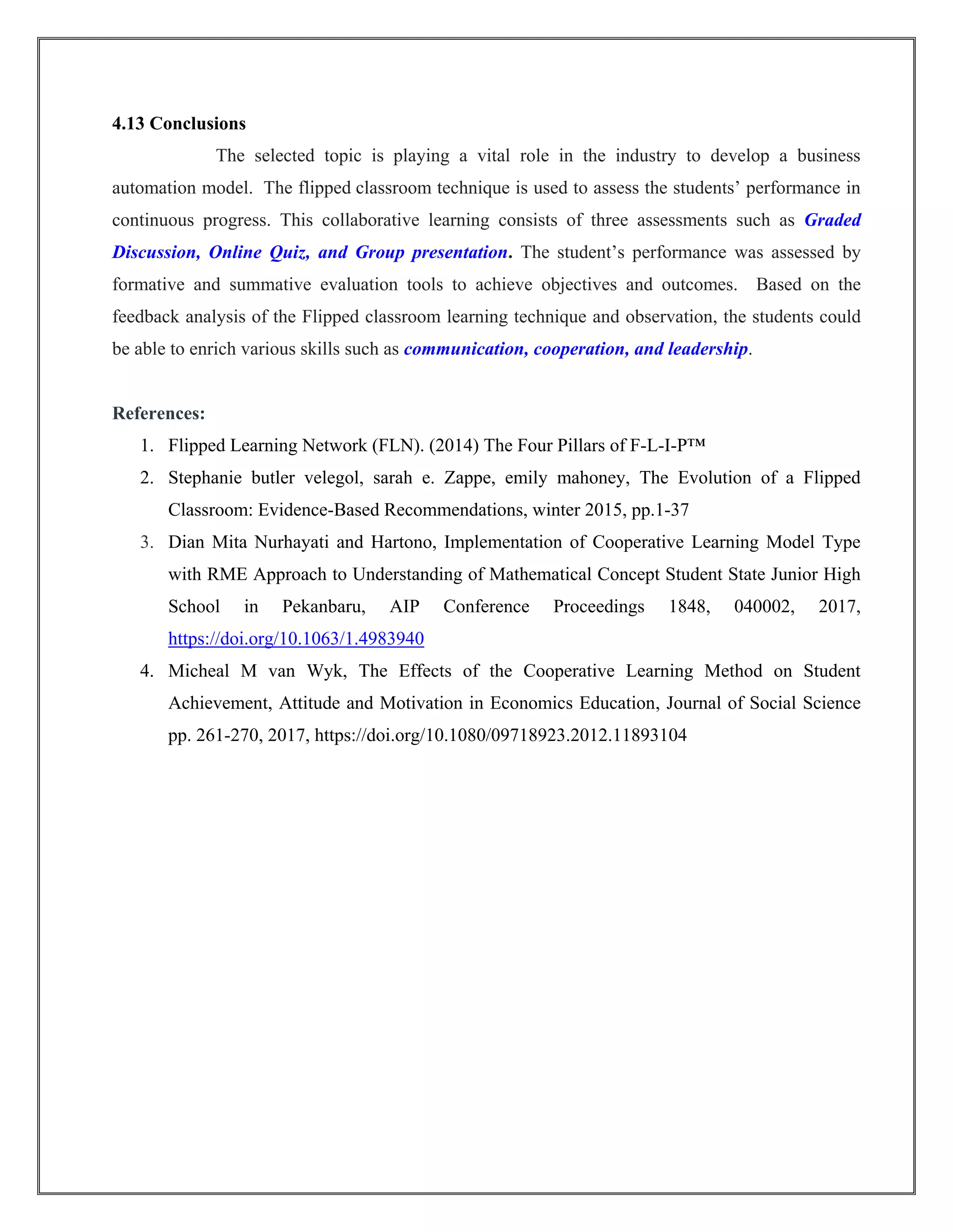 4.13 Conclusions
The selected topic is playing a vital role in the industry to develop a business
automation model. The flipped classroom technique is used to assess the students’ performance in
continuous progress. This collaborative learning consists of three assessments such as Graded
Discussion, Online Quiz, and Group presentation. The student’s performance was assessed by
formative and summative evaluation tools to achieve objectives and outcomes. Based on the
feedback analysis of the Flipped classroom learning technique and observation, the students could
be able to enrich various skills such as communication, cooperation, and leadership.
References:
1. Flipped Learning Network (FLN). (2014) The Four Pillars of F-L-I-P™
2. Stephanie butler velegol, sarah e. Zappe, emily mahoney, The Evolution of a Flipped
Classroom: Evidence-Based Recommendations, winter 2015, pp.1-37
3. Dian Mita Nurhayati and Hartono, Implementation of Cooperative Learning Model Type
with RME Approach to Understanding of Mathematical Concept Student State Junior High
School in Pekanbaru, AIP Conference Proceedings 1848, 040002, 2017,
https://doi.org/10.1063/1.4983940
4. Micheal M van Wyk, The Effects of the Cooperative Learning Method on Student
Achievement, Attitude and Motivation in Economics Education, Journal of Social Science
pp. 261-270, 2017, https://doi.org/10.1080/09718923.2012.11893104
 