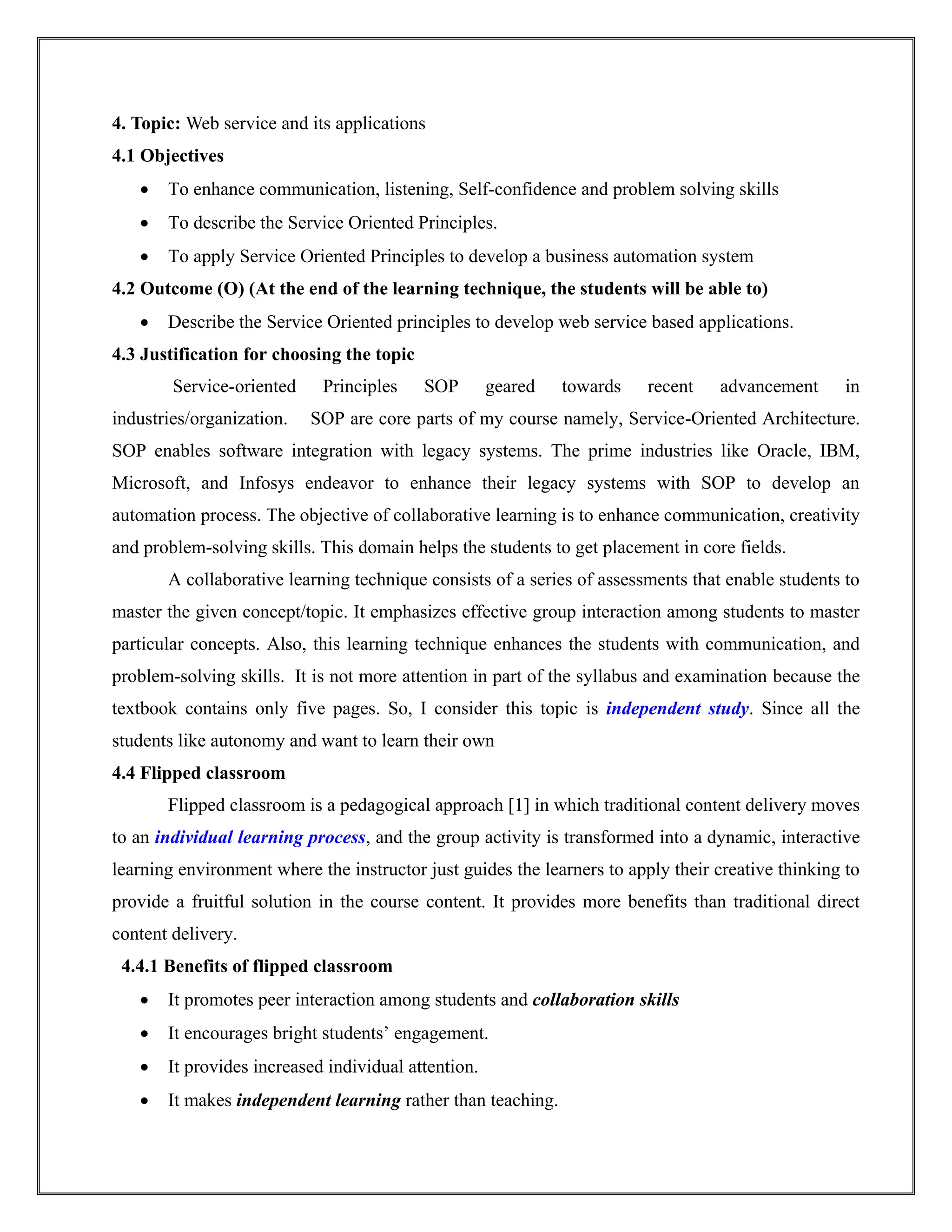 4. Topic: Web service and its applications
4.1 Objectives
 To enhance communication, listening, Self-confidence and problem solving skills
 To describe the Service Oriented Principles.
 To apply Service Oriented Principles to develop a business automation system
4.2 Outcome (O) (At the end of the learning technique, the students will be able to)
 Describe the Service Oriented principles to develop web service based applications.
4.3 Justification for choosing the topic
Service-oriented Principles SOP geared towards recent advancement in
industries/organization. SOP are core parts of my course namely, Service-Oriented Architecture.
SOP enables software integration with legacy systems. The prime industries like Oracle, IBM,
Microsoft, and Infosys endeavor to enhance their legacy systems with SOP to develop an
automation process. The objective of collaborative learning is to enhance communication, creativity
and problem-solving skills. This domain helps the students to get placement in core fields.
A collaborative learning technique consists of a series of assessments that enable students to
master the given concept/topic. It emphasizes effective group interaction among students to master
particular concepts. Also, this learning technique enhances the students with communication, and
problem-solving skills. It is not more attention in part of the syllabus and examination because the
textbook contains only five pages. So, I consider this topic is independent study. Since all the
students like autonomy and want to learn their own
4.4 Flipped classroom
Flipped classroom is a pedagogical approach [1] in which traditional content delivery moves
to an individual learning process, and the group activity is transformed into a dynamic, interactive
learning environment where the instructor just guides the learners to apply their creative thinking to
provide a fruitful solution in the course content. It provides more benefits than traditional direct
content delivery.
4.4.1 Benefits of flipped classroom
 It promotes peer interaction among students and collaboration skills
 It encourages bright students’ engagement.
 It provides increased individual attention.
 It makes independent learning rather than teaching.
 
