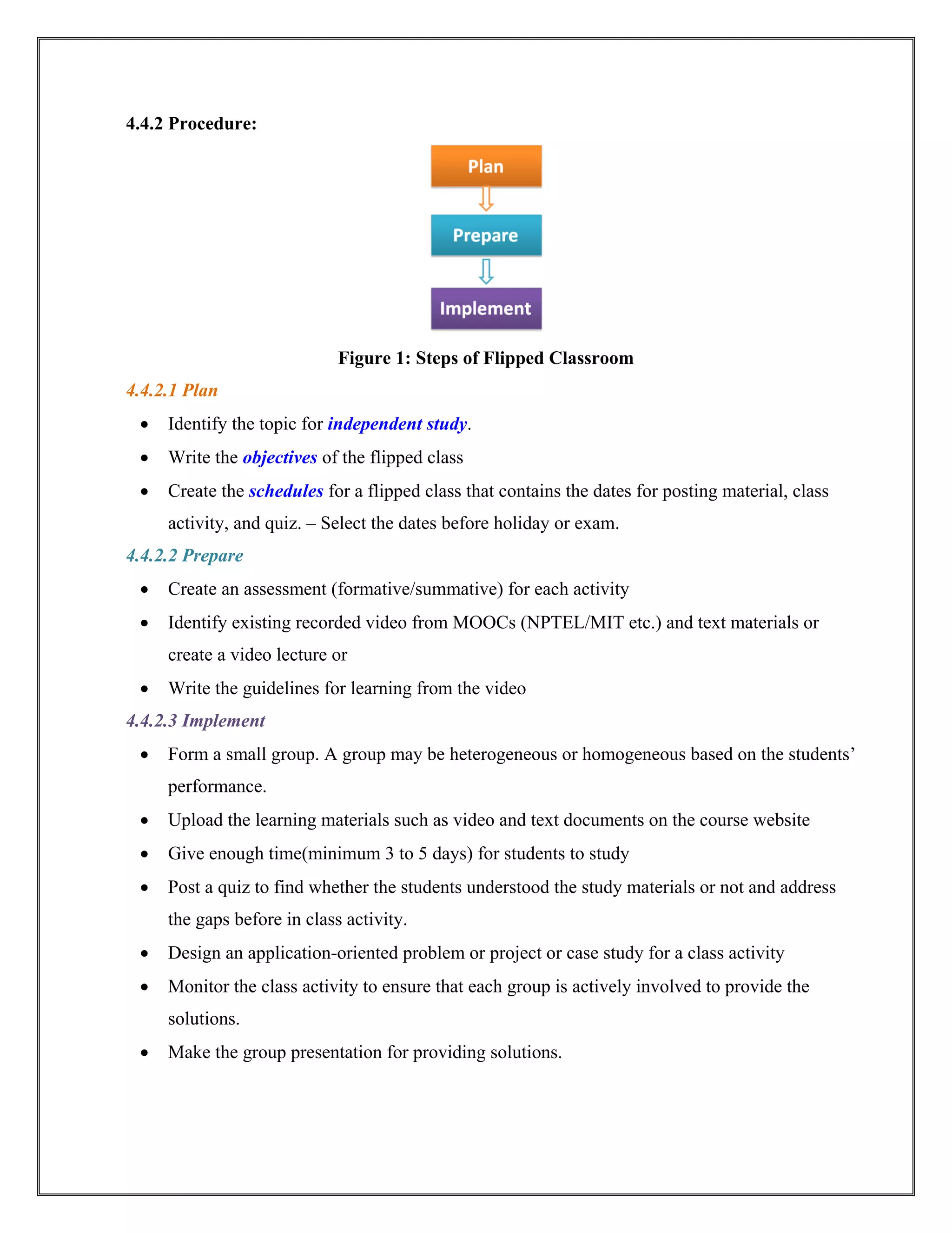 4.4.2 Procedure:
Figure 1: Steps of Flipped Classroom
4.4.2.1 Plan
 Identify the topic for independent study.
 Write the objectives of the flipped class
 Create the schedules for a flipped class that contains the dates for posting material, class
activity, and quiz. – Select the dates before holiday or exam.
4.4.2.2 Prepare
 Create an assessment (formative/summative) for each activity
 Identify existing recorded video from MOOCs (NPTEL/MIT etc.) and text materials or
create a video lecture or
 Write the guidelines for learning from the video
4.4.2.3 Implement
 Form a small group. A group may be heterogeneous or homogeneous based on the students’
performance.
 Upload the learning materials such as video and text documents on the course website
 Give enough time(minimum 3 to 5 days) for students to study
 Post a quiz to find whether the students understood the study materials or not and address
the gaps before in class activity.
 Design an application-oriented problem or project or case study for a class activity
 Monitor the class activity to ensure that each group is actively involved to provide the
solutions.
 Make the group presentation for providing solutions.
 