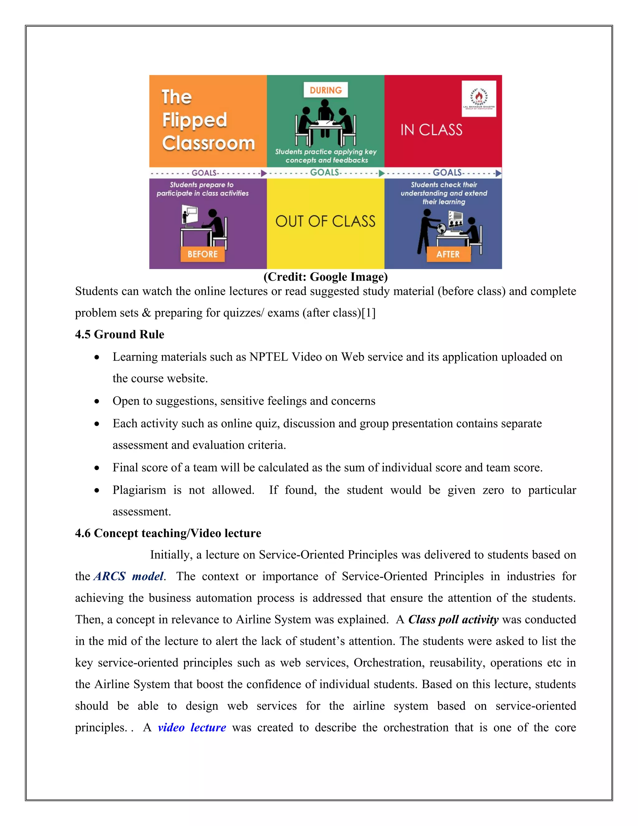 (Credit: Google Image)
Students can watch the online lectures or read suggested study material (before class) and complete
problem sets & preparing for quizzes/ exams (after class)[1]
4.5 Ground Rule
 Learning materials such as NPTEL Video on Web service and its application uploaded on
the course website.
 Open to suggestions, sensitive feelings and concerns
 Each activity such as online quiz, discussion and group presentation contains separate
assessment and evaluation criteria.
 Final score of a team will be calculated as the sum of individual score and team score.
 Plagiarism is not allowed. If found, the student would be given zero to particular
assessment.
4.6 Concept teaching/Video lecture
Initially, a lecture on Service-Oriented Principles was delivered to students based on
the ARCS model. The context or importance of Service-Oriented Principles in industries for
achieving the business automation process is addressed that ensure the attention of the students.
Then, a concept in relevance to Airline System was explained. A Class poll activity was conducted
in the mid of the lecture to alert the lack of student’s attention. The students were asked to list the
key service-oriented principles such as web services, Orchestration, reusability, operations etc in
the Airline System that boost the confidence of individual students. Based on this lecture, students
should be able to design web services for the airline system based on service-oriented
principles. . A video lecture was created to describe the orchestration that is one of the core
 