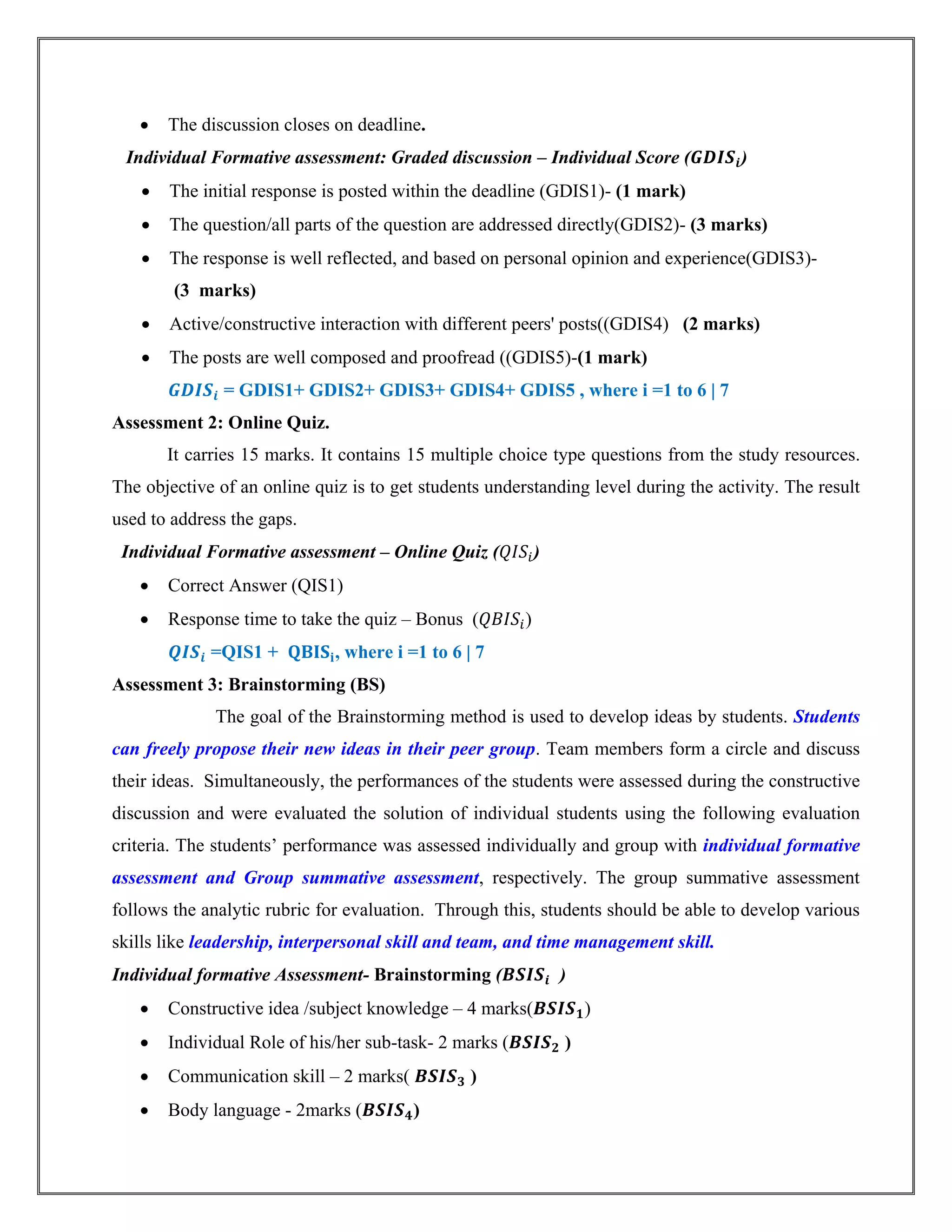  The discussion closes on deadline.
Individual Formative assessment: Graded discussion – Individual Score ( )
 The initial response is posted within the deadline (GDIS1)- (1 mark)
 The question/all parts of the question are addressed directly(GDIS2)- (3 marks)
 The response is well reflected, and based on personal opinion and experience(GDIS3)-
(3 marks)
 Active/constructive interaction with different peers' posts((GDIS4) (2 marks)
 The posts are well composed and proofread ((GDIS5)-(1 mark)
= GDIS1+ GDIS2+ GDIS3+ GDIS4+ GDIS5 , where i =1 to 6 | 7
Assessment 2: Online Quiz.
It carries 15 marks. It contains 15 multiple choice type questions from the study resources.
The objective of an online quiz is to get students understanding level during the activity. The result
used to address the gaps.
Individual Formative assessment – Online Quiz ( )
 Correct Answer (QIS1)
 Response time to take the quiz – Bonus ( )
=QIS1 + , where i =1 to 6 | 7
Assessment 3: Brainstorming (BS)
The goal of the Brainstorming method is used to develop ideas by students. Students
can freely propose their new ideas in their peer group. Team members form a circle and discuss
their ideas. Simultaneously, the performances of the students were assessed during the constructive
discussion and were evaluated the solution of individual students using the following evaluation
criteria. The students’ performance was assessed individually and group with individual formative
assessment and Group summative assessment, respectively. The group summative assessment
follows the analytic rubric for evaluation. Through this, students should be able to develop various
skills like leadership, interpersonal skill and team, and time management skill.
Individual formative Assessment- Brainstorming ( )
 Constructive idea /subject knowledge – 4 marks( )
 Individual Role of his/her sub-task- 2 marks ( )
 Communication skill – 2 marks( )
 Body language - 2marks ( )
 