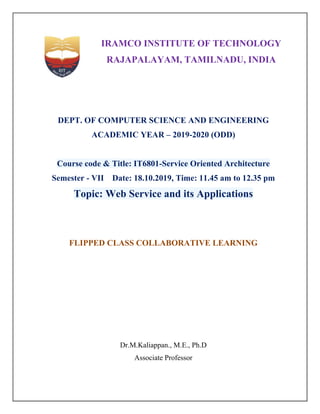 IRAMCO INSTITUTE OF TECHNOLOGY
RAJAPALAYAM, TAMILNADU, INDIA
DEPT. OF COMPUTER SCIENCE AND ENGINEERING
ACADEMIC YEAR – 2019-2020 (ODD)
Course code & Title: IT6801-Service Oriented Architecture
Semester - VII Date: 18.10.2019, Time: 11.45 am to 12.35 pm
Topic: Web Service and its Applications
FLIPPED CLASS COLLABORATIVE LEARNING
Dr.M.Kaliappan., M.E., Ph.D
Associate Professor
 