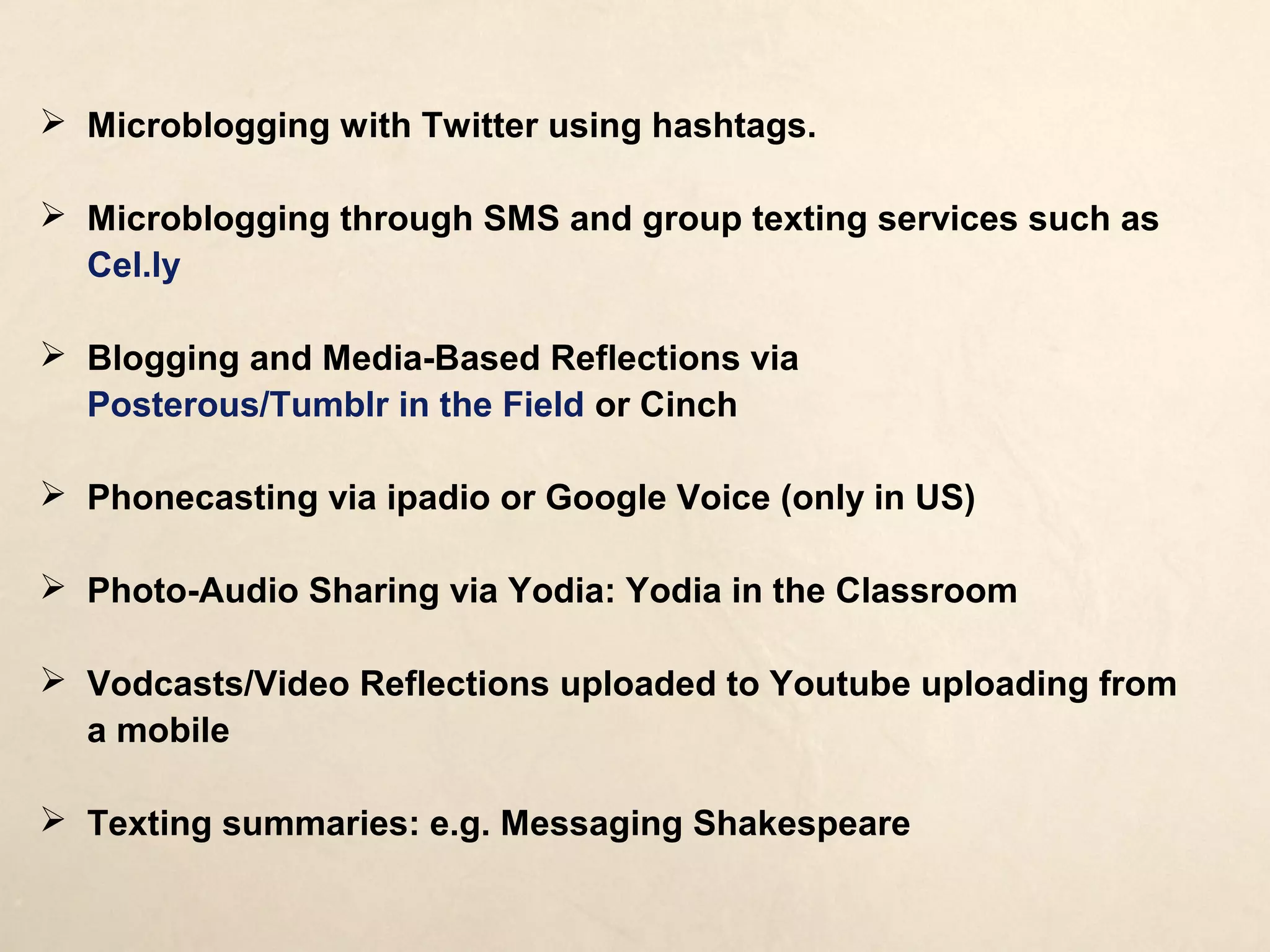  Microblogging with Twitter using hashtags.

 Microblogging through SMS and group texting services such as
  Cel.ly

 Blogging and Media-Based Reflections via Posterous/Tumblr in
  the Field or Cinch

 Phonecasting via ipadio or Google Voice (only in US)

 Photo-Audio Sharing via Yodia: Yodia in the Classroom

 Vodcasts/Video Reflections uploaded to Youtube uploading from
  a mobile

 Texting summaries: e.g. Messaging Shakespeare
 