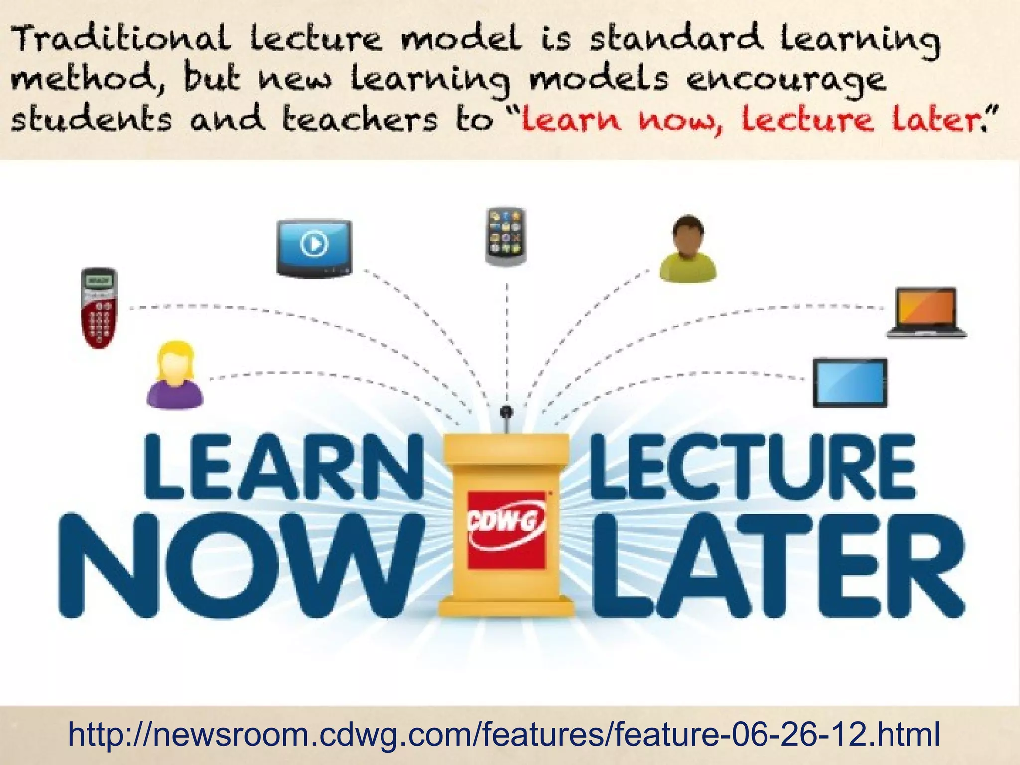 Traditional lecture model is standard learning method, but new
learning models encourage students and teachers to “learn now,
lecture later.”




   http://newsroom.cdwg.com/features/feature-06-26-12.html
 