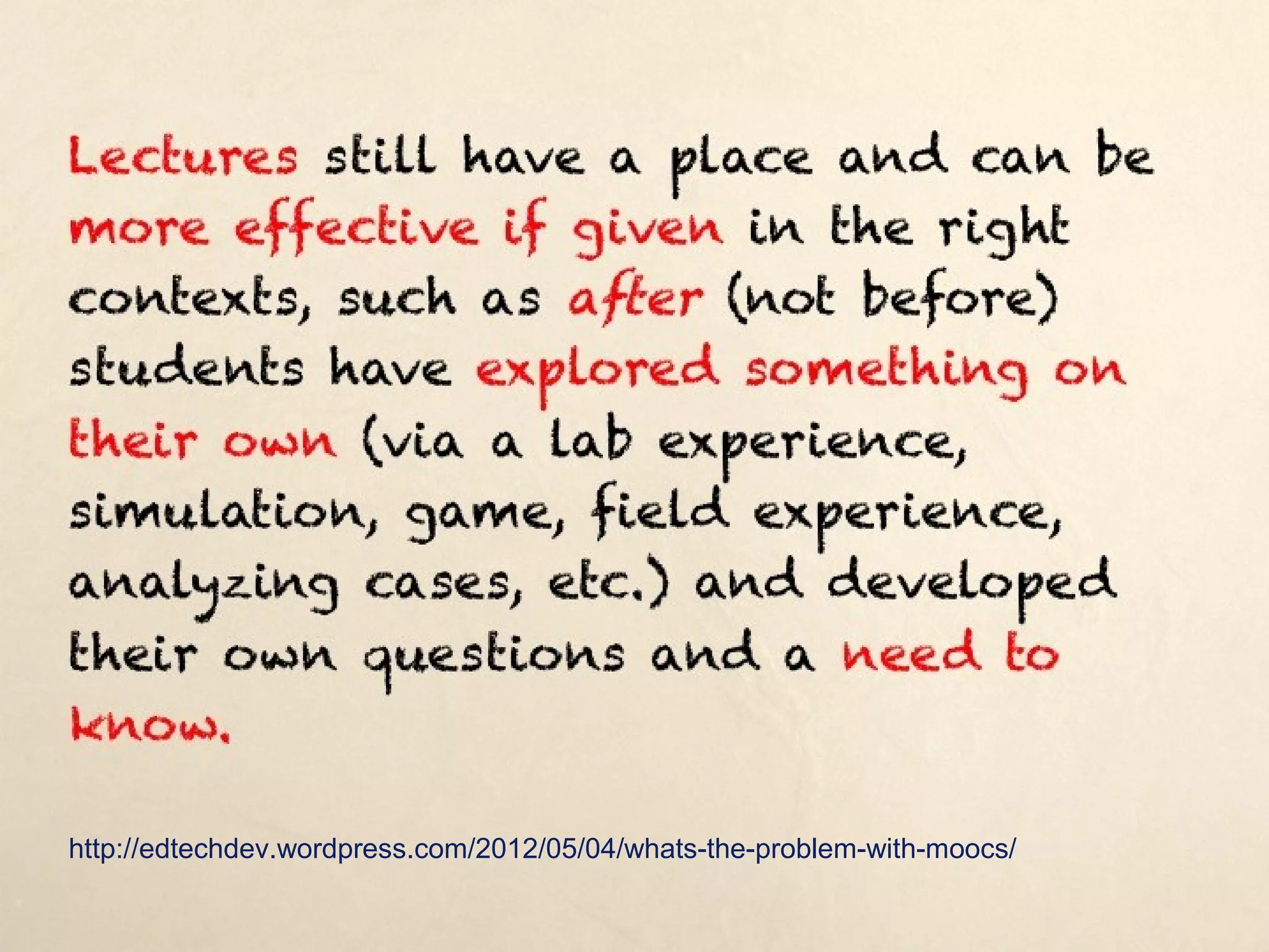Lectures still have a place and can be more
effective if given in the right contexts, such as
after (not before) students have explored
something on their own (via a lab experience,
simulation, game, field experience, analyzing
cases, etc.) and developed their own questions
and a need to know.

http://edtechdev.wordpress.com/2012/05/04/whats-the-problem-with-moocs/
 