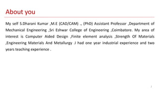 1
My self S.Dharani Kumar ,M.E (CAD/CAM) ., (PhD) Assistant Professor ,Department of
Mechanical Engineering ,Sri Eshwar College of Engineering ,Coimbatore. My area of
interest is Computer Aided Design ,Finite element analysis ,Strength Of Materials
,Engineering Materials And Metallurgy .I had one year industrial experience and two
years teaching experience .
About you
 