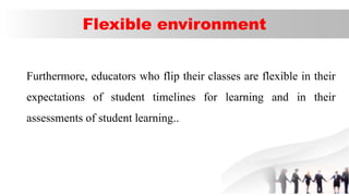Flexible environment
Furthermore, educators who flip their classes are flexible in their
expectations of student timelines for learning and in their
assessments of student learning..
 