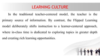 LEARNING CULTURE
In the traditional teacher-centered model, the teacher is the
primary source of information. By contrast, the Flipped Learning
model deliberately shifts instruction to a learner-centered approach,
where in-class time is dedicated to exploring topics in greater depth
and creating rich learning opportunities.
 