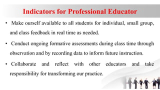 Indicators for Professional Educator
• Make ourself available to all students for individual, small group,
and class feedback in real time as needed.
• Conduct ongoing formative assessments during class time through
observation and by recording data to inform future instruction.
• Collaborate and reflect with other educators and take
responsibility for transforming our practice.
 