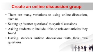 Create an online discussion group
• There are many variations to using online discussion,
such as
• Setting up ‘starter questions’ to spark discussions
• Asking students to include links to relevant articles they
found
• Having students initiate discussions with their own
questions
 