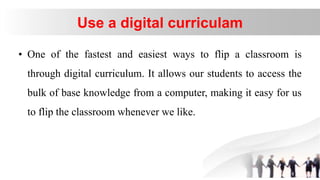 Use a digital curriculam
• One of the fastest and easiest ways to flip a classroom is
through digital curriculum. It allows our students to access the
bulk of base knowledge from a computer, making it easy for us
to flip the classroom whenever we like.
 