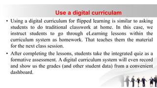 • Using a digital curriculum for flipped learning is similar to asking
students to do traditional classwork at home. In this case, we
instruct students to go through eLearning lessons within the
curriculum system as homework. That teaches them the material
for the next class session.
• After completing the lessons, students take the integrated quiz as a
formative assessment. A digital curriculum system will even record
and show us the grades (and other student data) from a convenient
dashboard.
Use a digital curriculam
 